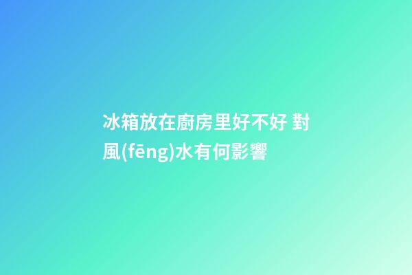 冰箱放在廚房里好不好 對風(fēng)水有何影響